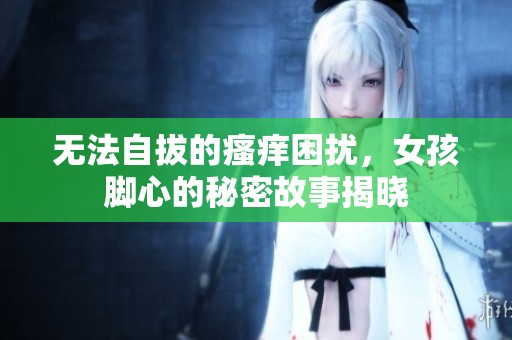 无法自拔的瘙痒困扰，女孩脚心的秘密故事揭晓