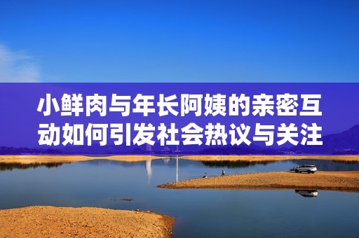 小鲜肉与年长阿姨的亲密互动如何引发社会热议与关注