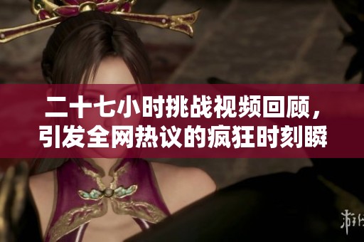 二十七小时挑战视频回顾，引发全网热议的疯狂时刻瞬间合集