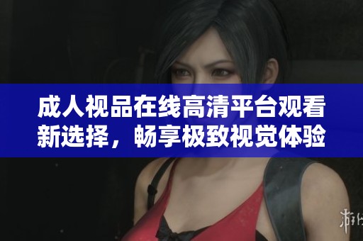 成人视品在线高清平台观看新选择，畅享极致视觉体验与社交互动