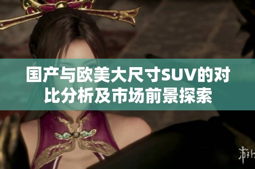国产与欧美大尺寸SUV的对比分析及市场前景探索