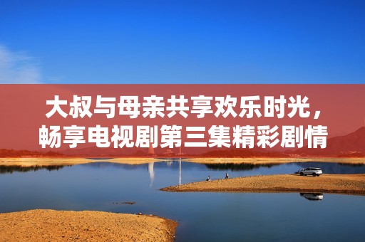 大叔与母亲共享欢乐时光，畅享电视剧第三集精彩剧情回顾