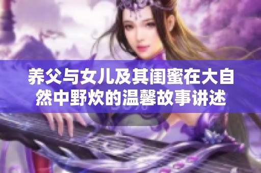 养父与女儿及其闺蜜在大自然中野炊的温馨故事讲述