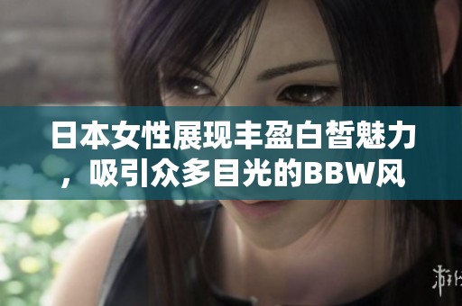 日本女性展现丰盈白皙魅力，吸引众多目光的BBW风采