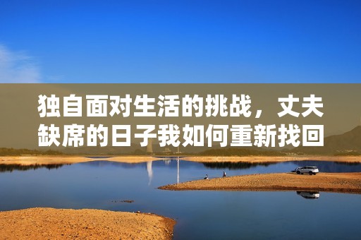 独自面对生活的挑战，丈夫缺席的日子我如何重新找回自我