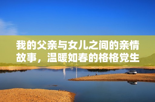 我的父亲与女儿之间的亲情故事，温暖如春的格格党生活