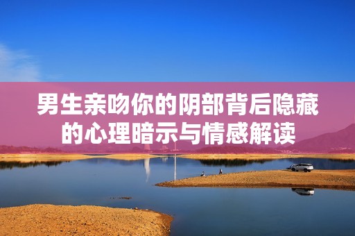 男生亲吻你的阴部背后隐藏的心理暗示与情感解读