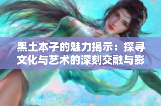 黑土本子的魅力揭示：探寻文化与艺术的深刻交融与影响