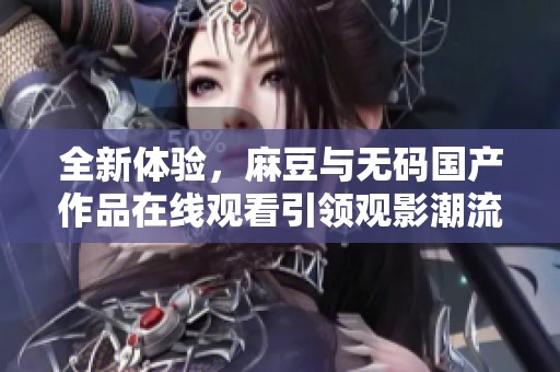 全新体验，麻豆与无码国产作品在线观看引领观影潮流