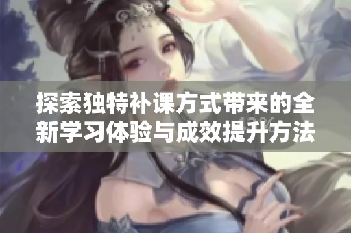 探索独特补课方式带来的全新学习体验与成效提升方法