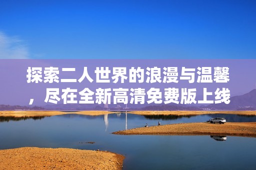 探索二人世界的浪漫与温馨，尽在全新高清免费版上线