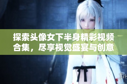 探索头像女下半身精彩视频合集，尽享视觉盛宴与创意表现