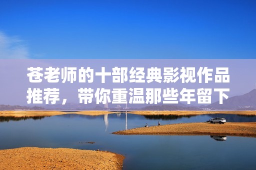 苍老师的十部经典影视作品推荐，带你重温那些年留下的美好回忆