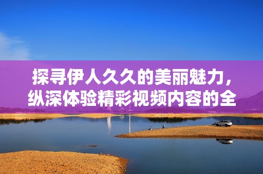 探寻伊人久久的美丽魅力，纵深体验精彩视频内容的全新视角