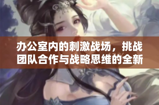 办公室内的刺激战场，挑战团队合作与战略思维的全新体验