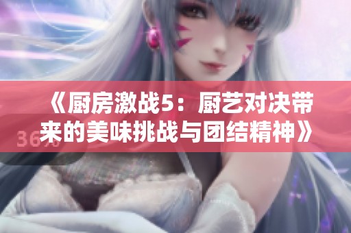 《厨房激战5：厨艺对决带来的美味挑战与团结精神》