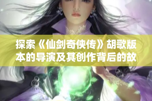 探索《仙剑奇侠传》胡歌版本的导演及其创作背后的故事