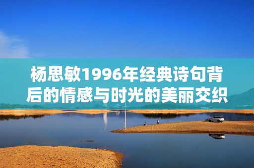 杨思敏1996年经典诗句背后的情感与时光的美丽交织探讨
