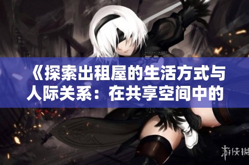 《探索出租屋的生活方式与人际关系：在共享空间中的故事与体验》