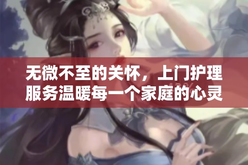 无微不至的关怀，上门护理服务温暖每一个家庭的心灵