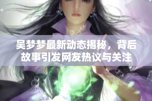 吴梦梦最新动态揭秘，背后故事引发网友热议与关注