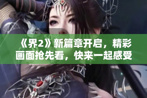 《界2》新篇章开启，精彩画面抢先看，快来一起感受游戏魅力！