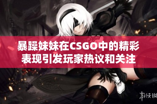 暴躁妹妹在CSGO中的精彩表现引发玩家热议和关注