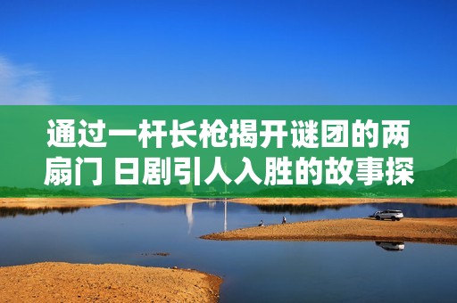 通过一杆长枪揭开谜团的两扇门 日剧引人入胜的故事探讨