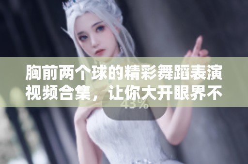胸前两个球的精彩舞蹈表演视频合集，让你大开眼界不容错过