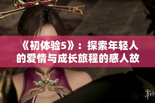 《初体验5》：探索年轻人的爱情与成长旅程的感人故事完整版