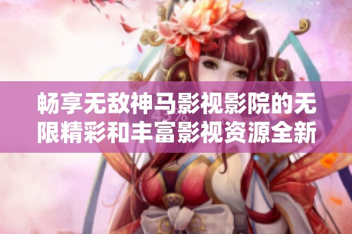 畅享无敌神马影视影院的无限精彩和丰富影视资源全新体验