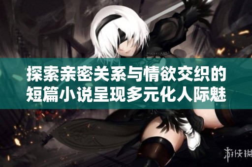 探索亲密关系与情欲交织的短篇小说呈现多元化人际魅力与复杂情感