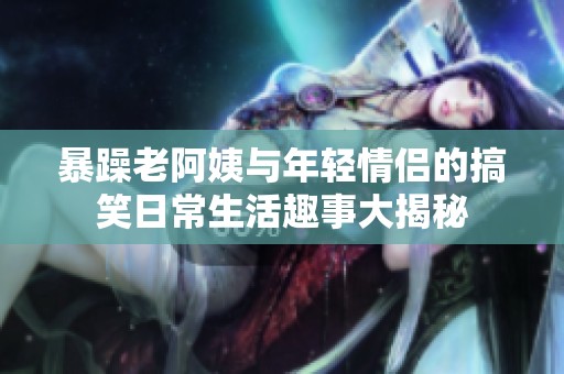 暴躁老阿姨与年轻情侣的搞笑日常生活趣事大揭秘
