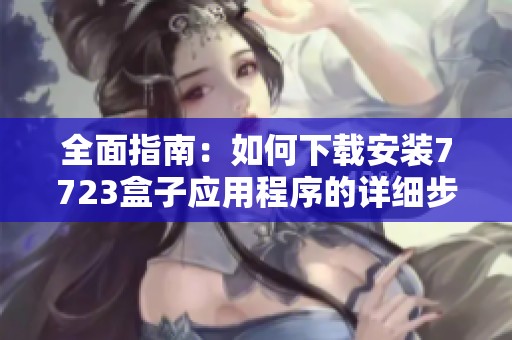 全面指南：如何下载安装7723盒子应用程序的详细步骤与注意事项