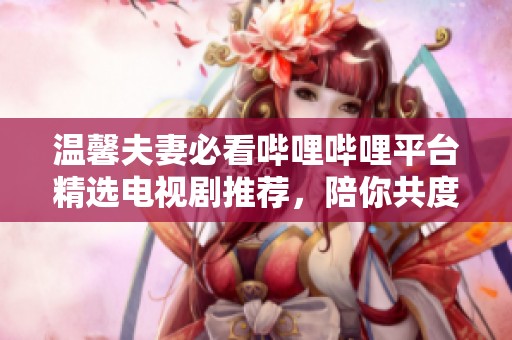 温馨夫妻必看哔哩哔哩平台精选电视剧推荐，陪你共度甜蜜时光
