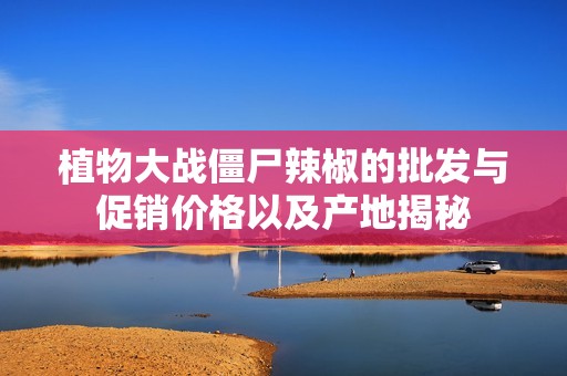 植物大战僵尸辣椒的批发与促销价格以及产地揭秘
