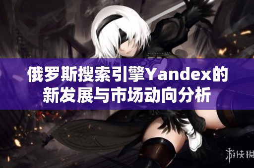 俄罗斯搜索引擎Yandex的新发展与市场动向分析