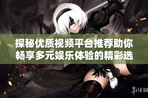 探秘优质视频平台推荐助你畅享多元娱乐体验的精彩选择