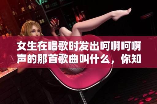 女生在唱歌时发出呵啊呵啊声的那首歌曲叫什么，你知道吗