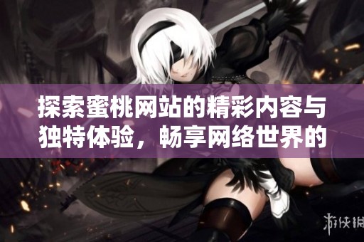 探索蜜桃网站的精彩内容与独特体验，畅享网络世界的乐趣与便捷
