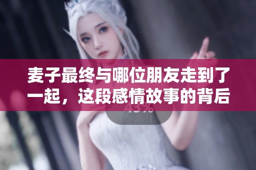 麦子最终与哪位朋友走到了一起，这段感情故事的背后藏着哪些秘密与心事