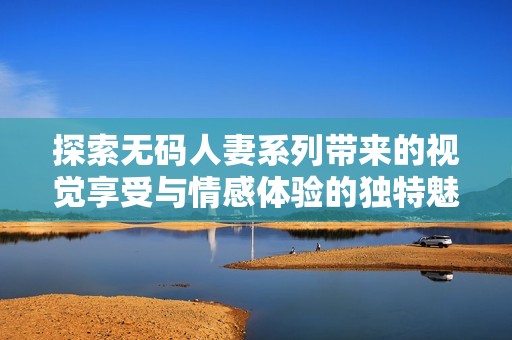 探索无码人妻系列带来的视觉享受与情感体验的独特魅力