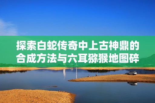 探索白蛇传奇中上古神鼎的合成方法与六耳猕猴地图碎片获取攻略
