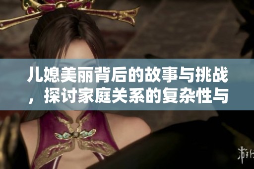 儿媳美丽背后的故事与挑战，探讨家庭关系的复杂性与情感温度