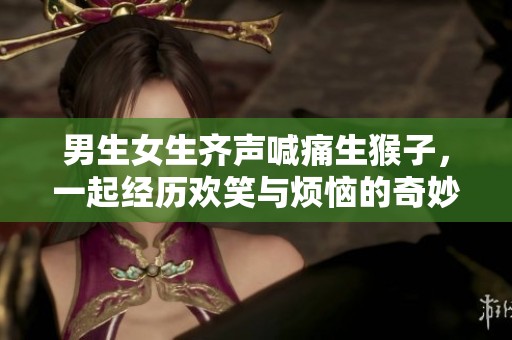 男生女生齐声喊痛生猴子，一起经历欢笑与烦恼的奇妙旅程