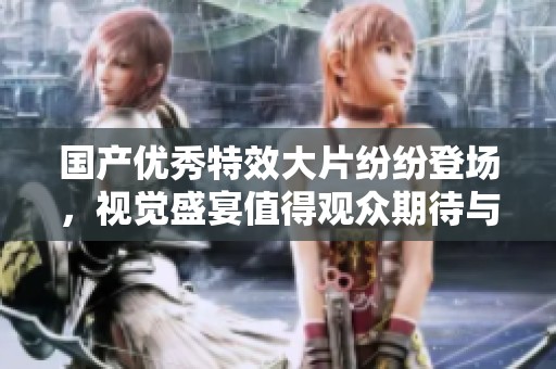 国产优秀特效大片纷纷登场，视觉盛宴值得观众期待与欣赏