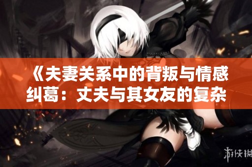 《夫妻关系中的背叛与情感纠葛：丈夫与其女友的复杂故事》