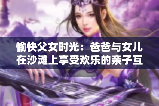 愉快父女时光：爸爸与女儿在沙滩上享受欢乐的亲子互动时刻