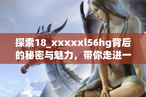 探索18_xxxxxl56hg背后的秘密与魅力，带你走进一个不一样的世界