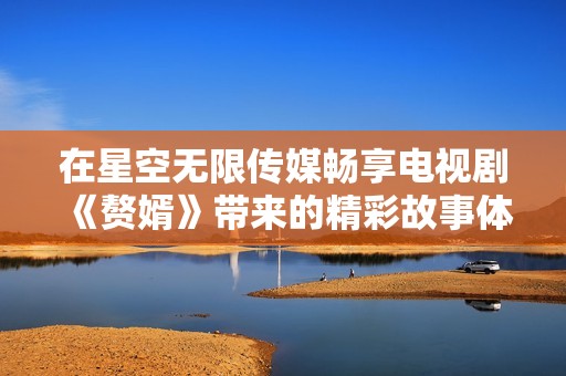 在星空无限传媒畅享电视剧《赘婿》带来的精彩故事体验